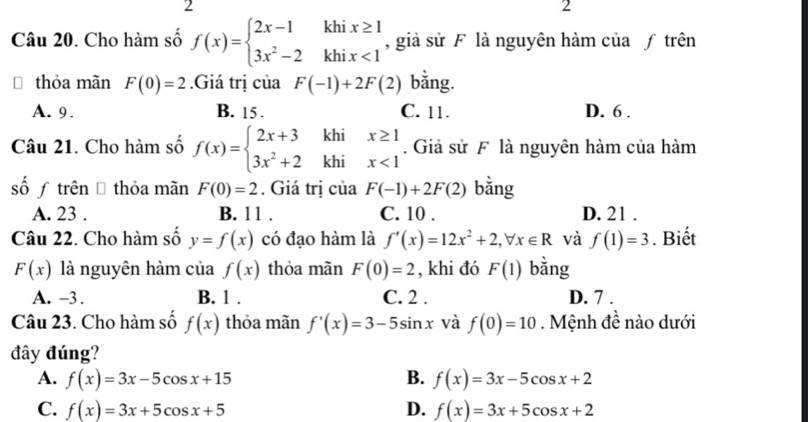 2
2
Câu 20. Cho hàm số f(x)=beginarrayl 2x-1khix≥ 1 3x^2-2khix<1endarray. , giả sử F là nguyên hàm của ƒ trên
thỏa mãn F(0)=2.Giá trị của F(-1)+2F(2) bằng.
A. 9. B. 15. C. 11. D. 6.
Câu 21. Cho hàm số f(x)=beginarrayl 2x+3khix≥ 1 3x^2+2khix<1endarray.. Giả sử F là nguyên hàm của hàm
sốƒ trên Đ thỏa mãn F(0)=2. Giá trị của F(-1)+2F(2) bằng
A. 23. B. 11. C. 10. D. 21 .
Câu 22. Cho hàm số y=f(x) có đạo hàm là f'(x)=12x^2+2,forall x∈ R và f(1)=3. Biết
F(x) là nguyên hàm của f(x) thỏa mãn F(0)=2 , khi đó F(1) bằng
A. -3. B. 1. C. 2. D. 7.
Câu 23. Cho hàm số f(x) thỏa mãn f'(x)=3-5sin x và f(0)=10 Mệnh đề nào dưới
đây đúng?
A. f(x)=3x-5cos x+15 B. f(x)=3x-5cos x+2
C. f(x)=3x+5cos x+5 D. f(x)=3x+5cos x+2