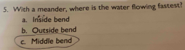 With a meander, where is the water flowing fastest?
a. Inside bend
b. Outside bend
c. Middle bend