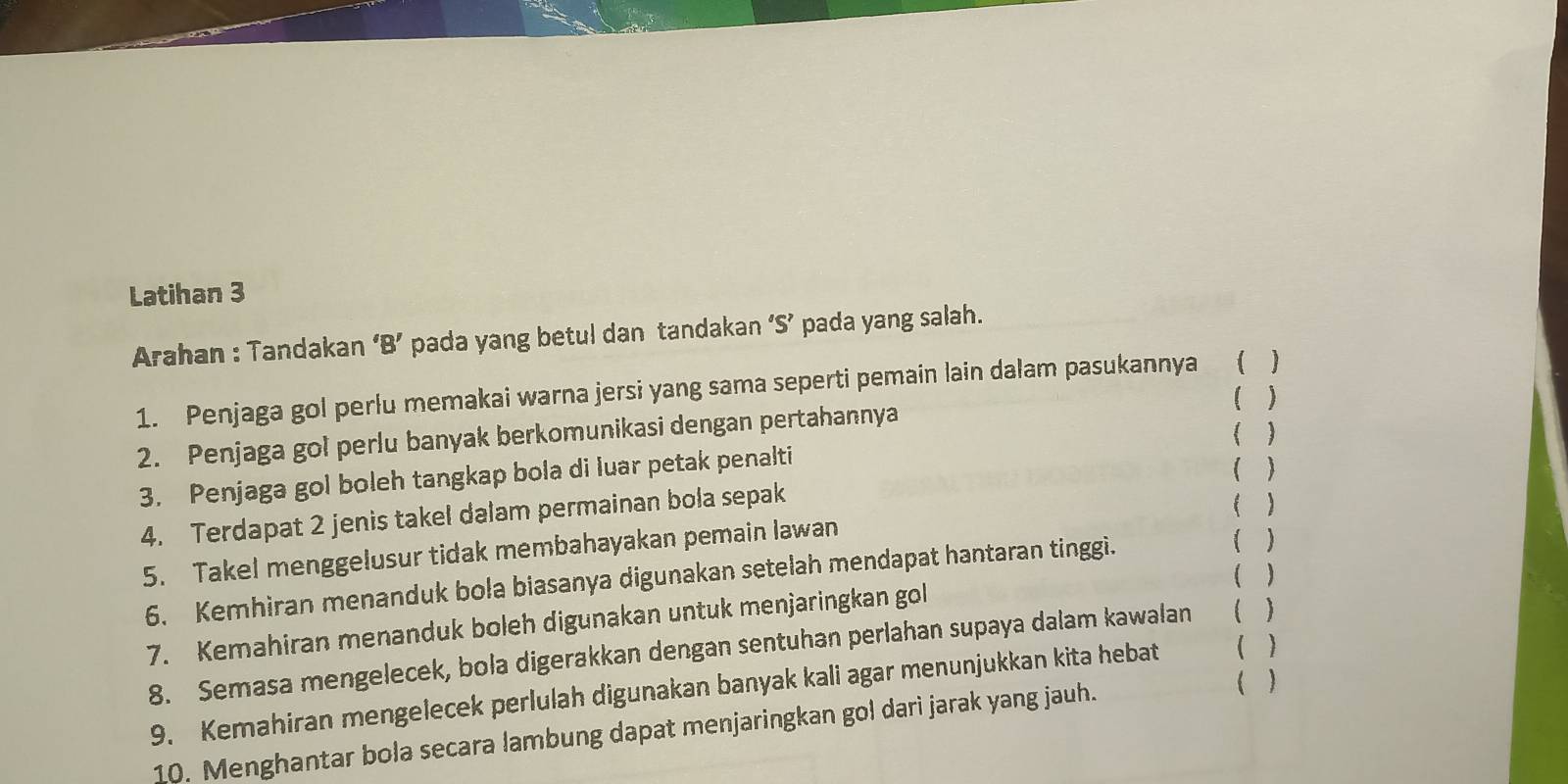 Latihan 3 
Arahan : Tandakan ‘B’ pada yang betul dan tandakan ‘S’ pada yang salah. 
1. Penjaga gol perlu memakai warna jersi yang sama seperti pemain lain dalam pasukannya  
( ) 
2. Penjaga gol perlu banyak berkomunikasi dengan pertahannya 
3. Penjaga gol boleh tangkap bola di luar petak penalti 
 
4. Terdapat 2 jenis takel dalam permainan bola sepak 
5. Takel menggelusur tidak membahayakan pemain lawan 
( ) 
6. Kemhiran menanduk bola biasanya digunakan setelah mendapat hantaran tinggi. 
7. Kemahiran menanduk boleh digunakan untuk menjaringkan gol 
8. Semasa mengelecek, bola digerakkan dengan sentuhan perlahan supaya dalam kawalan ( ) 
9. Kemahiran mengelecek perlulah digunakan banyak kali agar menunjukkan kita hebat ( ) 
10. Menghantar bola secara lambung dapat menjaringkan gol darì jarak yang jauh. 
( )