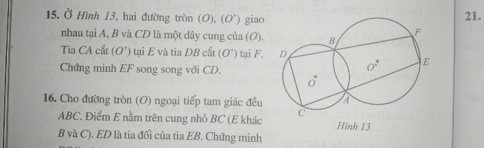 Ở Hình 13, hai đường tròn (O),(O') giao
21.
nhau tại A, B và CD là một dây cung của (O). 
Tia CA cắt (O') tại E và tia DB cắt  (O') tại F. 
Chứng minh EF song song với CD.
16. Cho đường tròn (O) ngoại tiếp tam giác đều 
ABC. Điểm E nằm trên cung nhỏ BC (E khác Hình 13
B và C). ED là tia đối của tia EB. Chứng minh