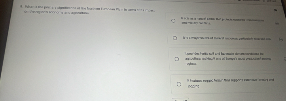 What is the primary significance of the Norther European Plain in terms of its impact
on the region's economy and agriculture? It acts as a natural barrier that protects countries from evasion
and military conflicts.
It is a major source of mineral resources, particularly coal and ien.
It provides fertile soil and favorable climate conditions for
agriculture, making it one of Europe's most productive farming
regions.
It features rugged terrain that supports extensive forestry and
logging.