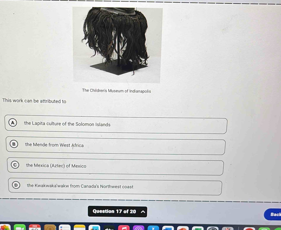 The Children's Museum of Indianapolis
This work can be attributed to
A the Lapita culture of the Solomon Islands
B the Mende from West Africa
C the Mexica (Aztec) of Mexico
D the Kwakwaka’wakw from Canada’s Northwest coast
Question 17 of 20 Back