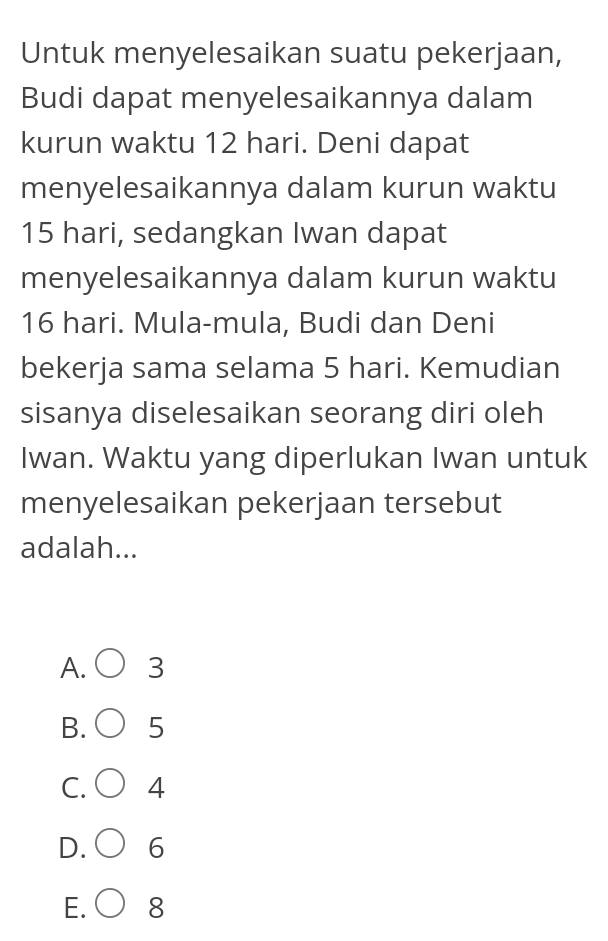 Untuk menyelesaikan suatu pekerjaan,
Budi dapat menyelesaikannya dalam
kurun waktu 12 hari. Deni dapat
menyelesaikannya dalam kurun waktu
15 hari, sedangkan Iwan dapat
menyelesaikannya dalam kurun waktu
16 hari. Mula-mula, Budi dan Deni
bekerja sama selama 5 hari. Kemudian
sisanya diselesaikan seorang diri oleh
Iwan. Waktu yang diperlukan Iwan untuk
menyelesaikan pekerjaan tersebut
adalah...
A. 3
B. 5
C. 4
D. 6
E. 8