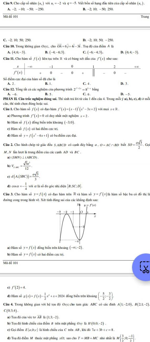 Cho cấp số nhân (u_n) với u_1=-2 và q=-5. Viết bốn số hạng đầu tiên của cấp số nhân (# ) .
A. -2; -10; -50; - 250. B. -2; 10; - 50; 250.
Mã đề 101 Trang
C. -2; 10; 50; 250. D. -2; 10; 50; - 250.
Câu 10. Trong không gian Oxyz, cho vector OA=6vector j+4vector i-3vector k. Toạ độ của điểm A là
A. (4;6;-3). B. (-4;-6;3). C. (-6;-4;3). 4 (6;4;-3).
Câu 11. Cho hàm số f(x) liên tục trên R và có bảng xét dầu của f'(x) như sau:
Số điểm cực đai của hám số đã cho là
A. 2 . B. 1 . C. 4 . D. 3 .
Câu 12. Tổng tất cả các nghiệm của phương trình 2^(x^2)+2x=8^(2-x) bằng
A. -6- B. 5 . C. 6 . D. - 5 .
PHÀN II. Câu trắc nghiệm đúng sai. Thí sinh trả lời từ câu 1 đến câu 4. Trong mỗi ý a).b).c).d ở mỗi
câu, thí sinh chọn đủng hoặc sai.
Câu 1. Cho hàm số f(x) có đạo hàm f'(x)=(x-1)^2(x^2-3x+2) với mọi x∈ R.
a) Phương trình f'(x)=0 có duy nhất một nghiệm x=2.
b) Hàm số f(x) đồng biến trên khoảng (-3;0).
c) Hàm số f(x) có hai điểm cực trị.
d) Hàm số y=f(x^2-6x+1) có ba điểm cực đại.
Câu 2. Cho hình chóp tứ giác đều S.ABCD có cạnh đây bằng a.O=AC∩ BD biết SO= asqrt(3)/2 . Gọi
M , N lần lượt là trung điểm của các cạnh AD và BC .
a) (SMN)⊥ (ABCD)
b) V_s.ABC= sqrt(3)a^3/12 .
c) d(A,(SBC))= asqrt(3)/3 .
d) cos alpha =- 1/4  với á là số đo góc nhị diện [B;SC;D].
Câu 3. Cho hàm số y=f(x) có đạo hàm trên R và hàm số y=f'(x)1 là hàm số bậc ba có đồ thị là
đường cong trong hình vẽ. Xét tính đủng sai của các khẳng định sau:
a) Hàm số y=f(x) đồng biển trên khoáng (-∈fty ;-2).
b) Hàm số y=f(x) có hai điểm cực trị.
Mã để 101
c) f'(2)=4.
d) Hàm số g(x)=f(x)- 1/2 x^2+x+2024 đồng biến trên khoảng (- 5/2 ;- 3/2 ).
Câu 4. Trong không gian với hệ tọa độ Oxyz cho tam giác ABC có các đỉnh A(1;-2;0),B(2;1;-2)
C(0;3;4).
a) Tọa độ của véc tơ overline AB là (1;3;-2).
b) Tọa độ hình chiếu của điểm B trên mặt phẳng Oxy là H(0;0;-2).
c) Gọi điểm E(a;b;c) là hình chiều của C trên AB , khi đó 7a+3b+c=8.
d) Toạ độ điểm M thuộc mặt phẳng xOz sao cho T=MB+MC nhỏ nhất là M ( 3/2 ;0; (-1)/2 ).