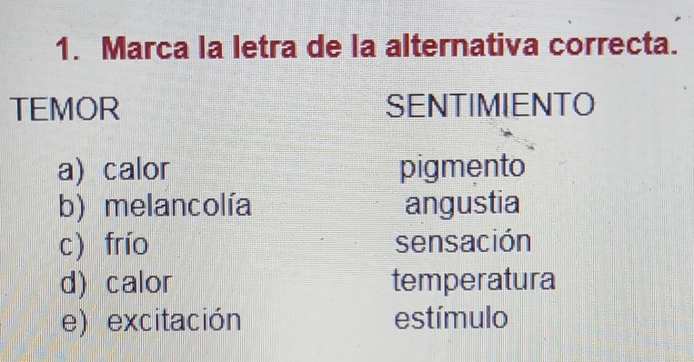 Marca la letra de la alternativa correcta.
TEMOR SENTIMIENTO
a) calor pigmento
b) melancolía angustia
c) frío sensación
d) calor temperatura
e) excitación estímulo