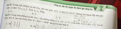 Tổng ôn cấp tốc tuyện thị đánh giả năng lực
căa 20. Trong mặt phẳng tọa độ Oxy, cho tam giác
A. 6 ,
ABC có tâm T(x_1:y_1). Tích x_T.y bāng A(3;-1), B(5;1), C(1;1). Đường tròn ngoại tiếp tam giác
B. 9
Ciu 21. Trong mặt phẳng tọa độ Oxy , cho đường thắng C. 4 và hai điểm
d:x-2y-2=0
têm M ∈ d sao cho biểu thức P=MA^2+2MB^2 đạt giá trị nhỏ nhất là A(2;1), B(-1;3). Tọa độ
A. M(- 4/3 : 1/3 ). B. M( 4/3 ;-frac 1).