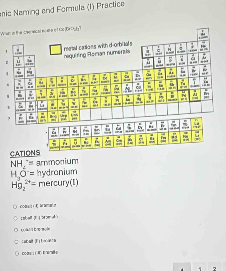 nic Naming and Formula (I) Practice
What is the chemical name of Co(BrO_3)_2 ?
He
4 □□0□
1
metal cations with d-orbitals
6 . 7 F No
8 C N 18 8004
20 17G
2 U Bo requiring Roman numerals 10 01
4
15
u P s Cl Ar
Al
2  11 0 384 68 ∞0548
" u
- a M
3 Na Mg
-_ D 5 Zn Gn Go As Se Br Kr
78 "
= 8^9
Cr Mn Fe Co Ni ou 79.0 7 0.004 a5 80
4 K Ca 44 6 47 50 00 041 4 61.008 7 sin gors un m541 037V 72.1
64
ω 1 Xo
47
Yo
.. .”
43
H Nb Mo To ku Rh Pd Ag Cd In Sn Sb 1 24.0045 1 50
42
6 B5 A4” w A1 74 78 74 " 78 7 112,40 194 0 118.80 x26 . /0 q? “
Rb Gr Y D E 0064 Pb Bi Po At Rn
01 23 101G7 0L
71 73
Ba Ls H1 Ta w Re Os b Pl Au Hg
6 Cs 197.94   c 17B 49 s0 86 -2   2 106. 0 1 0R 5465 av.s 204.87 105 (1 ) Cenoj
6 ω
185
6 154 500
7 Fr Ra Ac Unq Urp Ush
2 24 (u7) 2) (16)
- 70 71
6
64 ω Tm Yb Lu
α 61
Pr Nd Pm Sm Eu Gd Tb Dy Ho Er  947 178.04 172.99
14012 1 40 Do1? ( 46 1804 15 100 187.06 158.0254 142.40 %64 0305 167 38
* ∞ 100
04 04 00
- Np Pu Am Cm Bk C1 Ee Fm Md No Lr
t 1 37 0480 (242) 249) (247) (4) ( 1 (24) 252 0258) a44 (260)
U
70an   
CATIONS
NH_4^(+= ammonium
H_3)O^+= hydronium
Hg_2^(2+)= mercury(I)
cobalt (II) bromate
cobalt (III) bromate
cobalt bromate
cobalt (II) bromite
cobalt (III) bromite
1 2