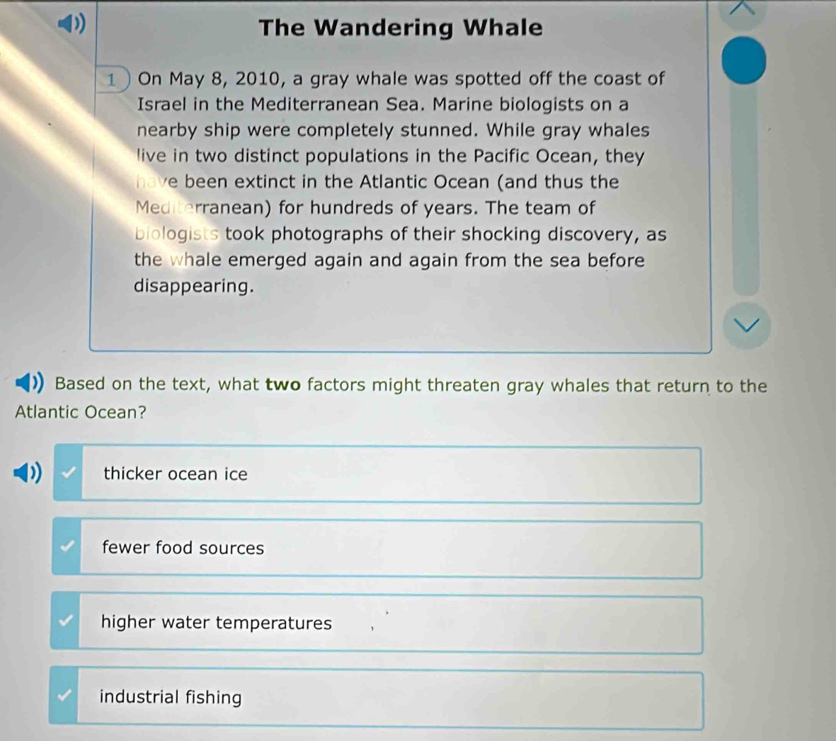 The Wandering Whale
1 ) On May 8, 2010, a gray whale was spotted off the coast of
Israel in the Mediterranean Sea. Marine biologists on a
nearby ship were completely stunned. While gray whales
live in two distinct populations in the Pacific Ocean, they
have been extinct in the Atlantic Ocean (and thus the
Mediterranean) for hundreds of years. The team of
biologists took photographs of their shocking discovery, as
the whale emerged again and again from the sea before
disappearing.
Based on the text, what two factors might threaten gray whales that return to the
Atlantic Ocean?
thicker ocean ice
fewer food sources
higher water temperatures
industrial fishing