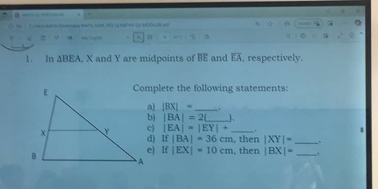 = D x. 
te1 0/cws.Adtis0cenoaesMADADM,390,QMA?NB QF MDE6 pit 
o Mx Croah 
1. In △ BEA X and Y are midpoints of overline BE and overline EA , respectively. 
Complete the following statements:
|BX|= 、
|BA|=2 J、
|EA|=|EY|+ _. 
d) I v |BA|=36cm , then |XY|= _. 
It |EX|=10cm , then |BX|= _.