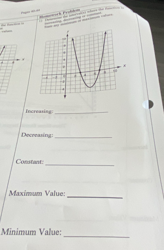 Pages 40-44 
Homework Problem 
) Determine the interval(s) where the function i 
the function is increasing, decreasing or constant 
tate any minimum or maximum values 
if 
l
x
4
Increasing:_ 
Decreasing:_ 
Constant: 
_ 
_ 
Maximum Value: 
_ 
Minimum Value: