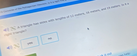 Cs Conveme of the Pythagorean theorem: is it a right tu
( 8 A triangle has sides with lengths of 12 meters, 16 meters, and 19 meters. Is it a
right triangle?
no
( 3cm yes
kit out can help: