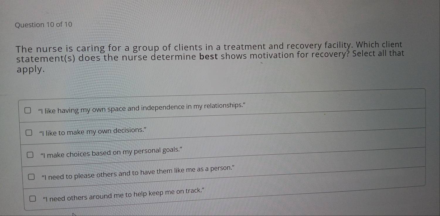 The nurse is caring for a group of clients in a treatment and recovery facility. Which client
statement(s) does the nurse determine best shows motivation for recovery? Select all that
apply.
“I like having my own space and independence in my relationships.”
“I like to make my own decisions.”
“I make choices based on my personal goals.”
“I need to please others and to have them like me as a person.”
“I need others around me to help keep me on track.”