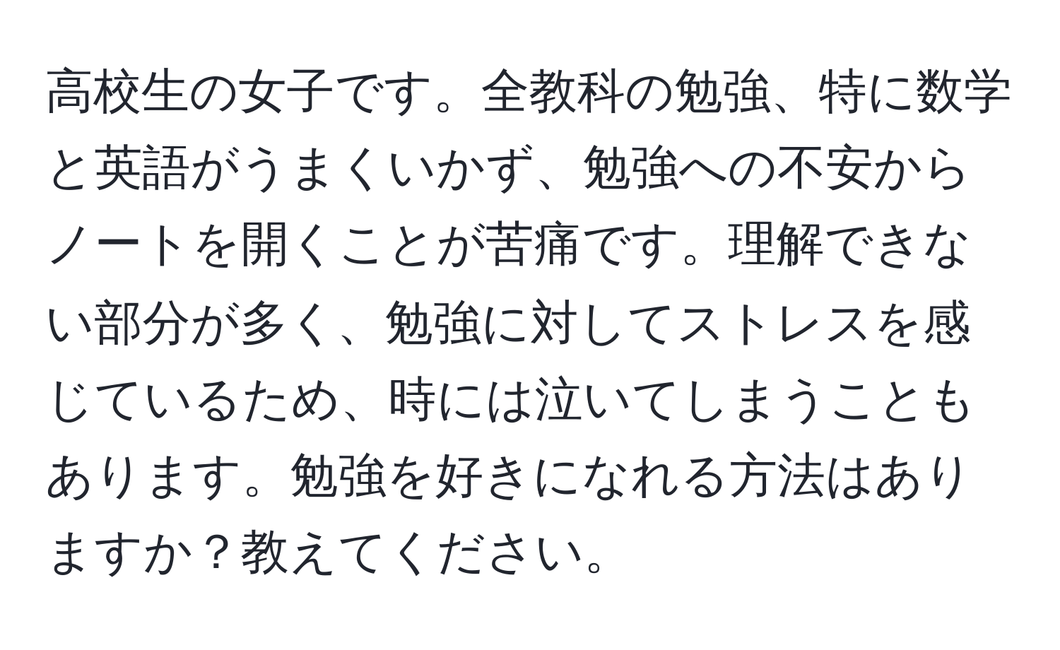 高校生の女子です。全教科の勉強、特に数学と英語がうまくいかず、勉強への不安からノートを開くことが苦痛です。理解できない部分が多く、勉強に対してストレスを感じているため、時には泣いてしまうこともあります。勉強を好きになれる方法はありますか？教えてください。