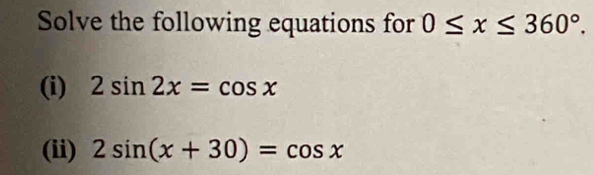 Solve the following equations for 0≤ x≤ 360°. 
(i) 2sin 2x=cos x
(ii) 2sin (x+30)=cos x