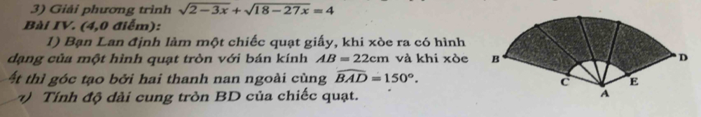 Giải phương trình sqrt(2-3x)+sqrt(18-27x)=4
Bài IV. (4,0 điểm): 
1) Bạn Lan định làm một chiếc quạt giấy, khi xòe ra có hình 
dạng của một hình quạt tròn với bán kính AB=22cm và khi xòe 
t thì góc tạo bởi hai thanh nan ngoài cùng widehat BAD=150°. 
) Tính độ dài cung tròn BD của chiếc quạt.