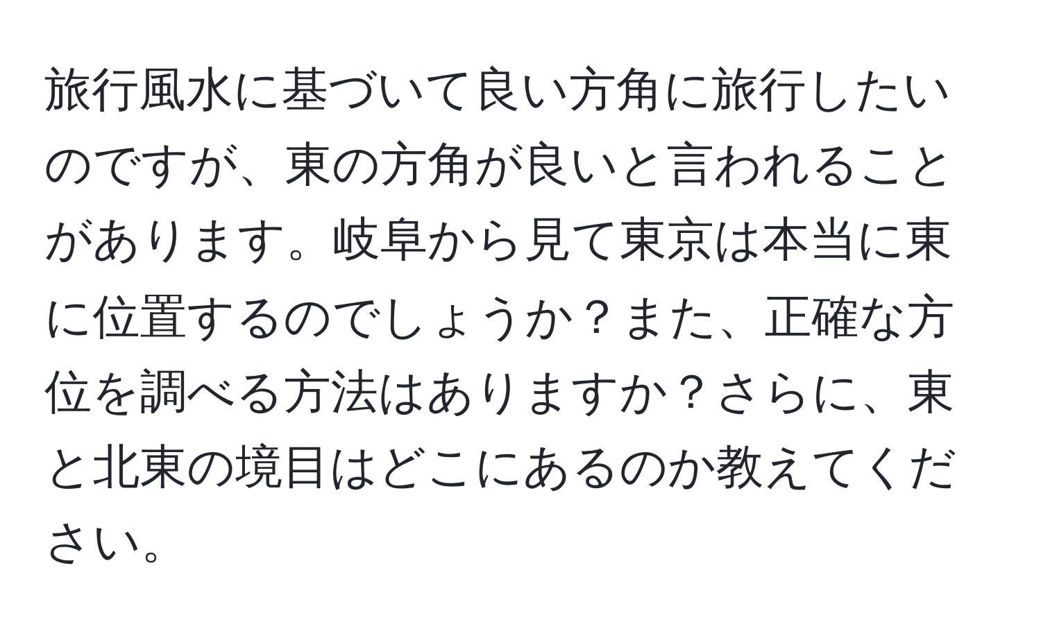 旅行風水に基づいて良い方角に旅行したいのですが、東の方角が良いと言われることがあります。岐阜から見て東京は本当に東に位置するのでしょうか？また、正確な方位を調べる方法はありますか？さらに、東と北東の境目はどこにあるのか教えてください。