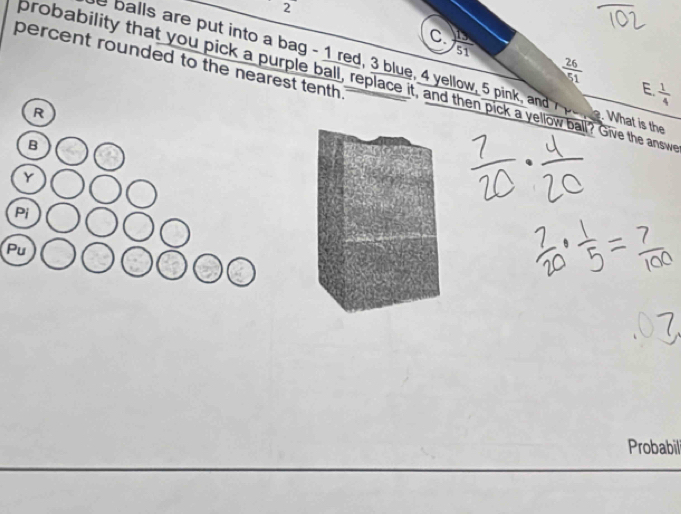  15/51 
percent rounded to the nearest tenth .
 26/51 
e balls are put into a bag - 1 red, 3 blue, 4 yellow, 5 pink, and e. What is the 
brobability that you pick a purple ball, replace it, and then pick a yellow ball? Give the answ 
E.  1/4 
Pu 
Probabill