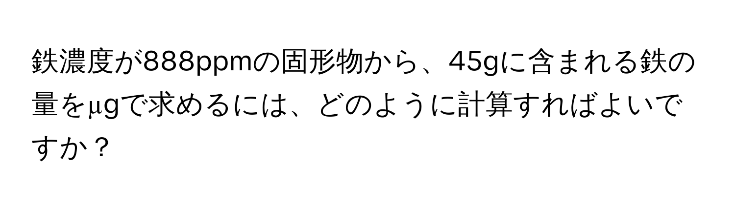 鉄濃度が888ppmの固形物から、45gに含まれる鉄の量をµgで求めるには、どのように計算すればよいですか？