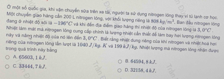 Ở một số quốc gia, khi vận chuyển sữa trên xe tải, người ta sử dụng nitrogen lỏng thay vì tủ lạnh cơ học.
Một chuyển giao hàng cần 200 L nitrogen lỏng, với khối lượng riêng là 808kg/m^3 , Ban đầu nitrogen lỏng
đang ở nhiệt độ sôi là -196°C và khi đến địa điểm giao hàng thì nhiệt độ của nitrogen lỏng là 3,0°C. 
Nhiệt làm mát mà nitrogen lỏng cung cấp chính là lượng nhiệt cần thiết để làm bay hơi lượng nitrogen lỏng
này và nâng nhiệt độ của nó lên đến 3,0^oC. Biết rằng nhiệt dung riêng của khí nitrogen và nhiệt hoá hơi
riếng của nitrogen lỏng lần lượt là 1040 J/kg. K và 199 kJ/kg. Nhiệt lượng mà nitrogen lỏng nhận được
trong quá trình này bằng
A. 65603, 1 kJ. B. 64594, 8 kJ.
C. 33444, 7 kJ. D. 32158, 4 kJ.