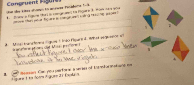 Congruent Figures 
Use the kites shown to answer Problems 1-3. 
1. Draw a figure that is congruent to Figure 3. How can you 
_ 
prove that your figure is congruent using tracing paper? 
_1 2 
2. Mirai transforms Figure 1 into Figure 4. What sequence of 
_transformations did Mirai perform? 
3 
_ 
3. ( MP) Reason Can you perform a series of transformations on 
Figure 1 to form Figure 2? Explain.