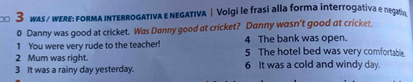 00 3 wAs / wERE: FoRmA INtERRoGATIvA E nEGATIVA |Volgi le frasi alla forma interrogativa e negativ
0 Danny was good at cricket. Was Danny good at cricket? Danny wasn’t good at cricket.
1 You were very rude to the teacher! 4 The bank was open.
2 Mum was right.
5 The hotel bed was very comfortable.
3 It was a rainy day yesterday. 6 It was a cold and windy day.