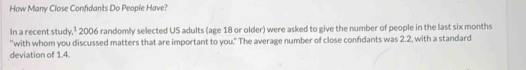 How Many Close Confidants Do People Have? 
In a recent study,¹ 2006 randomly selected US adults (age 18 or older) were asked to give the number of people in the last six months
“with whom you discussed matters that are important to you.” The average number of close confdants was 2.2, with a standard 
deviation of 1.4.