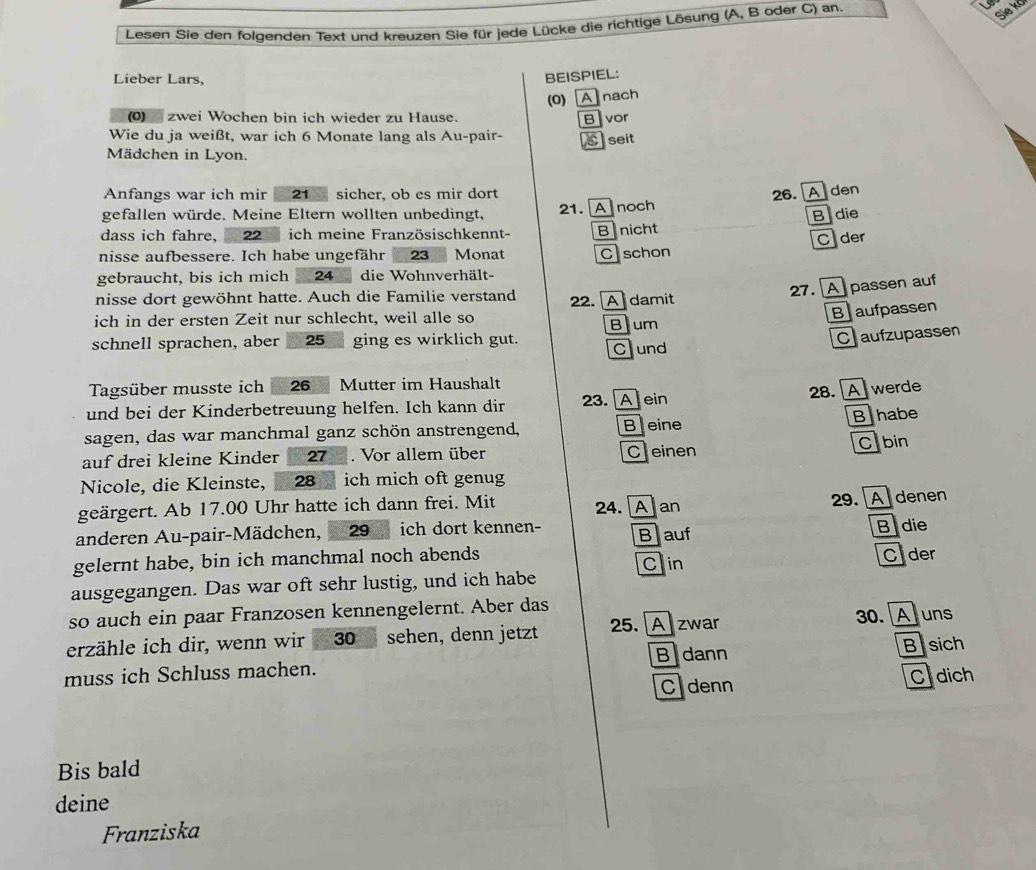 Lesen Sie den folgenden Text und kreuzen Sie für jede Lücke die richtige Lösung (A, B oder C) an.
Sie ko
Lieber Lars,
BEISPIEL:
(0) A nach
(0)_ zwei Wochen bin ich wieder zu Hause. Blvor
Wie du ja weißt, war ich 6 Monate lang als Au-pair- Cseit
Mädchen in Lyon.
Anfangs war ich mir 21 sicher, ob es mir dort
gefallen würde. Meine Eltern wollten unbedingt, 21. A noch 26. Aden
B die
dass ich fahre, *  22 ich meine Französischkennt-
C der
nisse aufbessere. Ich habe ungefähr 23 Monat Bnicht C schon
gebraucht, bis ich mich 24 die Wohnverhält-
nisse dort gewöhnt hatte. Auch die Familie verstand 22. Adamit
27. A passen auf
ich in der ersten Zeit nur schlecht, weil alle so
schnell sprachen, aber 25 ging es wirklich gut. Bum Baufpassen
Chaufzupassen
Cund
Tagsüber musste ich  26  Mutter im Haushalt
und bei der Kinderbetreuung helfen. Ich kann dir 23. A ein 28. Awerde
Bhabe
sagen, das war manchmal ganz schön anstrengend, Beine
auf drei kleine Kinder 27 . Vor allem über Ceinen
Cabin
Nicole, die Kleinste, 28 ich mich oft genug
geärgert. Ab 17.00 Uhr hatte ich dann frei. Mit 24. A]an
29. A denen
anderen Au-pair-Mädchen, 29  ich dort kennen- Blauf
gelernt habe, bin ich manchmal noch abends B die
Cin
ausgegangen. Das war oft sehr lustig, und ich habe Clder
so auch ein paar Franzosen kennengelernt. Aber das
erzähle ich dir, wenn wir  30 sehen, denn jetzt 25.  A zwar 30. Auns
muss ich Schluss machen. Bidann B sich
Cdenn Cdich
Bis bald
deine
Franziska