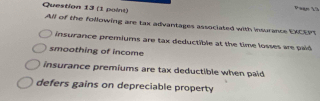 Pags 13
All of the following are tax advantages associated with insurance EXCEPT
insurance premiums are tax deductible at the time losses are paid
smoothing of income
insurance premiums are tax deductible when paid
defers gains on depreciable property