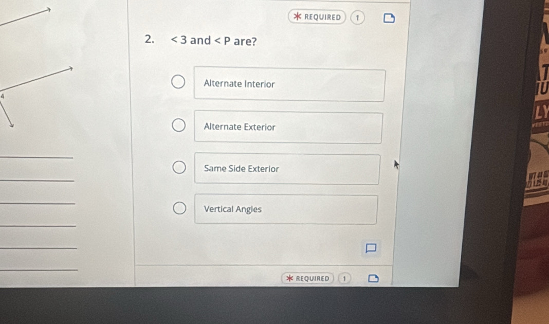 REQUIRED 1 
2. <3</tex> and are? 
Alternate Interior 
IU 
LY 
Alternate Exterior 
VEsT 
_ 
Same Side Exterior 
_ 
W4S 
_ 
Vertical Angles 
_ 
_ 
_ 
* REQUIRED 1