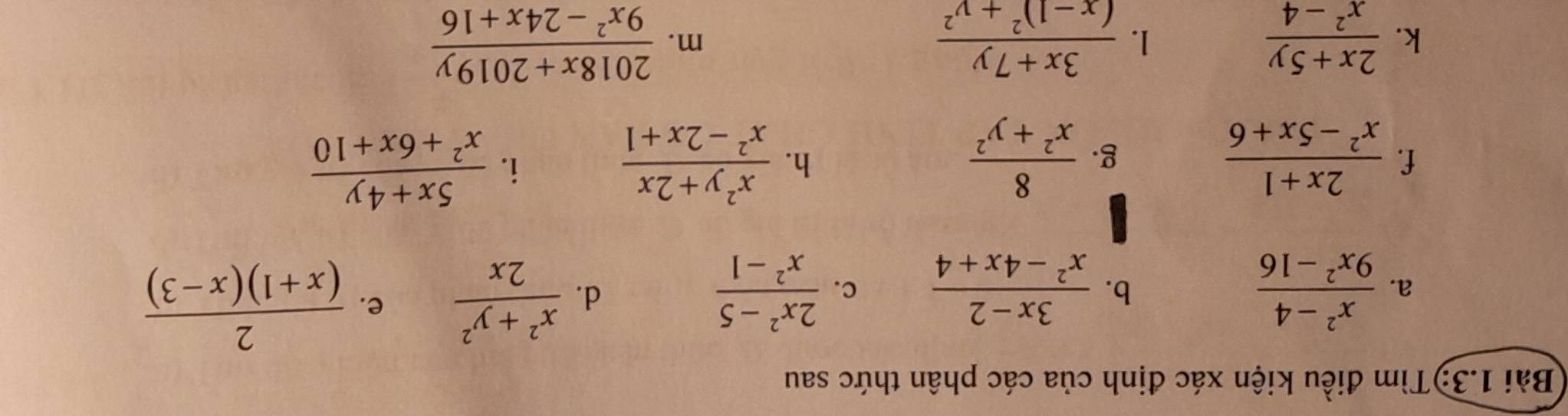 Bài 1.3:)Tìm điều kiện xác định của các phân thức sau 
a.  (x^2-4)/9x^2-16   (3x-2)/x^2-4x+4  c.  (2x^2-5)/x^2-1 
b. 
d.  (x^2+y^2)/2x  e.  2/(x+1)(x-3) 
f.  (2x+1)/x^2-5x+6   8/x^2+y^2   (x^2y+2x)/x^2-2x+1 
g. 
h. 
i.  (5x+4y)/x^2+6x+10 
k.  (2x+5y)/x^2-4  frac 3x+7y(x-1)^2+y^2 m.  (2018x+2019y)/9x^2-24x+16 
1.