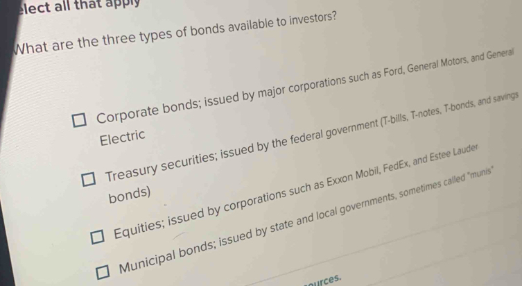 elect all that apply
What are the three types of bonds available to investors?
Corporate bonds; issued by major corporations such as Ford, General Motors, and Genera
Treasury securities; issued by the federal government (T-bills, T-notes, T-bonds, and savings
Electric
Equities; issued by corporations such as Exxon Mobil, FedEx, and Estee Laude
bonds)
Municipal bonds; issued by state and local governments, sometimes called "munis
ources.