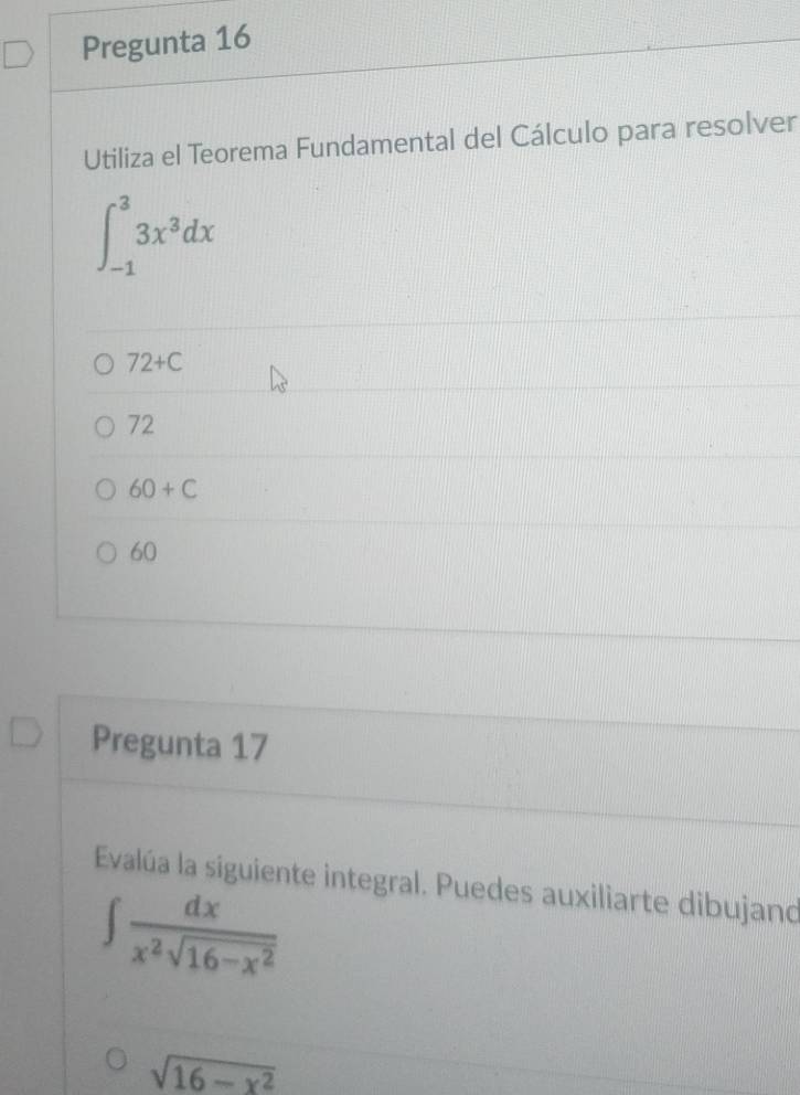 Pregunta 16
Utiliza el Teorema Fundamental del Cálculo para resolver
∈t _(-1)^33x^3dx
72+C
72
60+C
60
Pregunta 17
Evalúa la siguiente integral. Puedes auxiliarte dibujand
∈t  dx/x^2sqrt(16-x^2) 
sqrt(16-x^2)