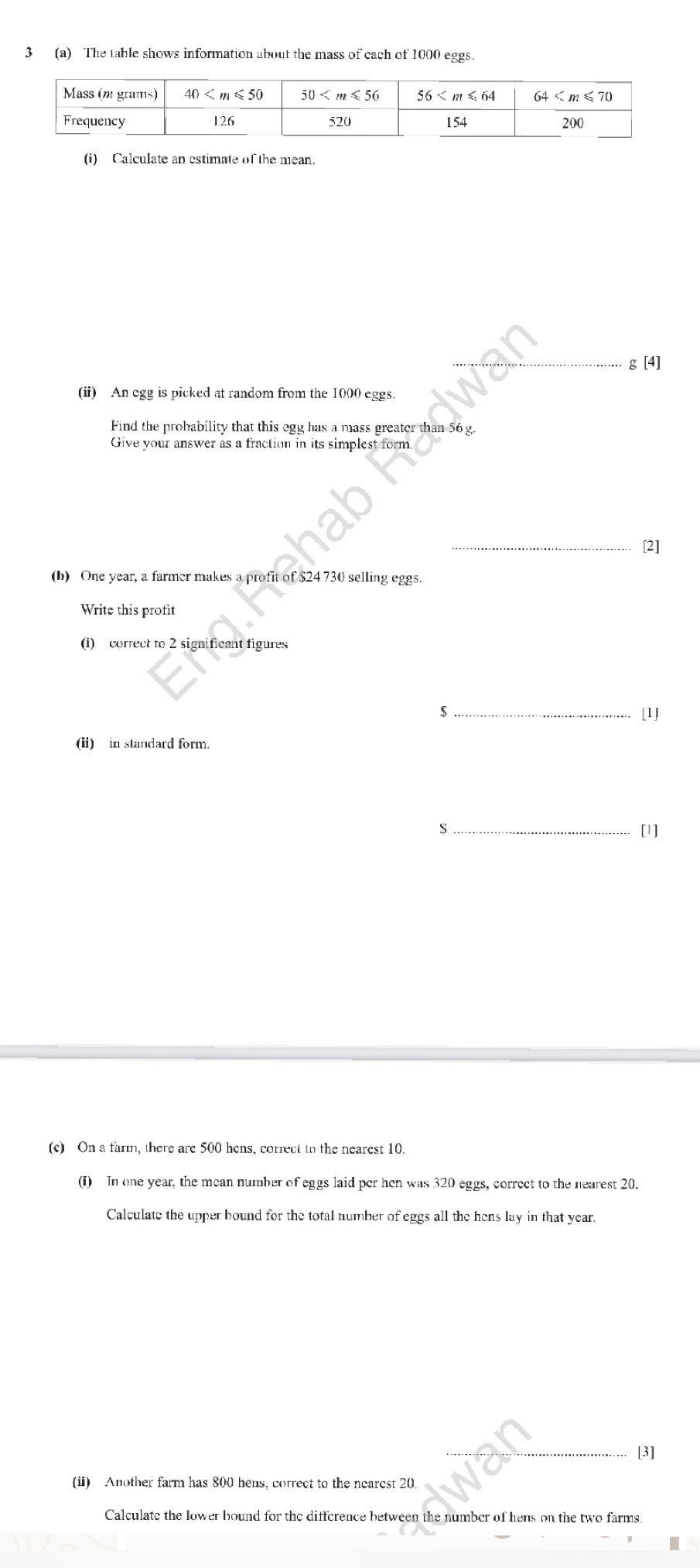 3 (a) The table shows information about the mass of cach of 1000 eggs.
(i) Calculate an estimate of the mean.
_g [4]
(ii) An egg is picked at random from the 1000 eggs.
Find the probability that this egg has a mass greater than 56 g.
Give your answer as a fraction in its simplest form.
_[2]
(b) One year, a farmer makes a profit of $24 730 selling eggs.
Write this profit
(i) correct to 2 significant figures
_s
[1]
(ii) in standard form.
_S
[1]
(c) On a farm, there are 500 hens, correct to the nearest 10.
(i) In one year, the mean number of eggs laid per hen was 320 eggs, correct to the nearest 20.
Calculate the upper bound for the total number of eggs all the hens lay in that year.
[3]
(ii) Another farm has 800 hens, correct to the nearest 20.
Calculate the lower bound for the difference between the number of hens on the two farms.