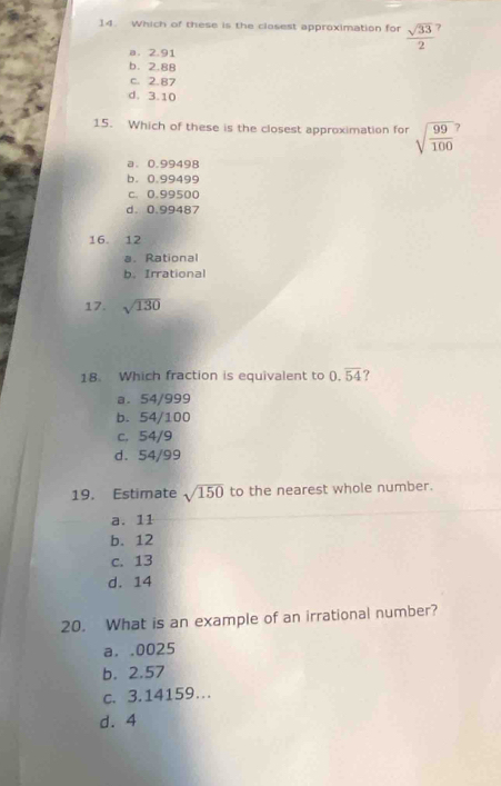 Which of these is the closest approximation for sqrt(33) 7
a. 2.91
b. 2.88
c. 2.87
d. 3.10
15. Which of these is the closest approximation for sqrt(frac 99)100 J
a. 0.99498
b. 0.99499
c. 0.99500
d. 0.99487
16. 12
a. Rational
b. Irrational
17. sqrt(130)
18. Which fraction is equivalent to 0.overline 54 ?
a. 54/999
b. 54/100
c. 54/9
d. 54/99
19. Estimate sqrt(150) to the nearest whole number.
a. 11
b. 12
c. 13
d. 14
20. What is an example of an irrational number?
a. . 0025
b. 2.57
c. 3.14159….
d. 4
