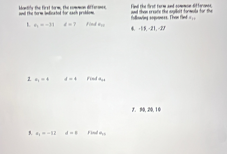 ldentify the first term, the common difference, Find the first term and common difference, 
and the term indicated for each problem. and then create the explicit formula for the 
following sequences. Then find a_1. 
1. a_1=-31 dequiv 7 Find a_32 6. -15, -21, -27
2. a_1=4 d=4 Find a_64
7, 30, 20, 10
3. a_1=-12 d=8 Find a_15