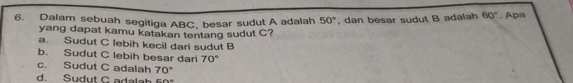 Dalam sebuah segitiga ABC, besar sudut A adalah 50° , dan besar sudut B adalah 60°. Apa
yang dapat kamu katakan tentang sudut C?
a. Sudut C lebih kecil dari sudut B
b. Sudut C lebih besar dari 70°
c. Sudut C adalah 70°
d. Sudut C adalah E∩