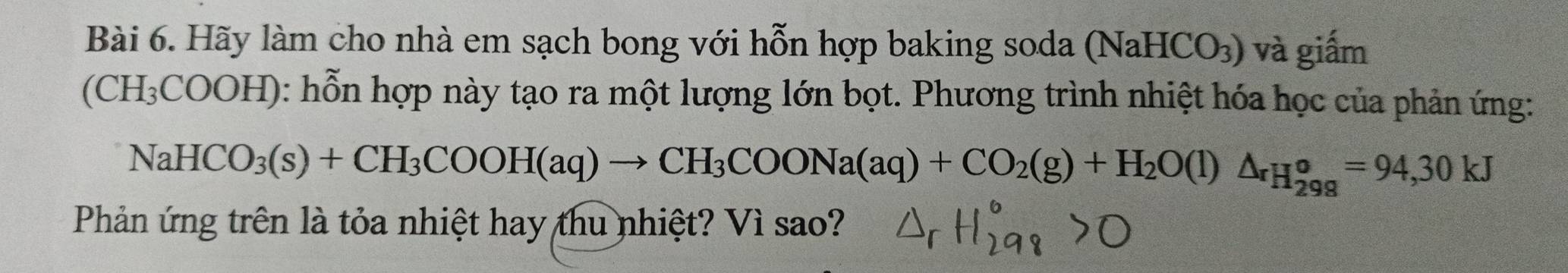 Hãy làm cho nhà em sạch bong với hỗn hợp baking soda (NaHCO_3) và giấm
(CH_3 COOH): hỗn hợp này tạo ra một lượng lớn bọt. Phương trình nhiệt hóa học của phản ứng:
NaHCO_3(s)+CH_3COOH(aq)to CH_3COONa(aq)+CO_2(g)+H_2O(l)△ _rH_298^circ =94,30kJ
Phản ứng trên là tỏa nhiệt hay thu nhiệt? Vì sao?