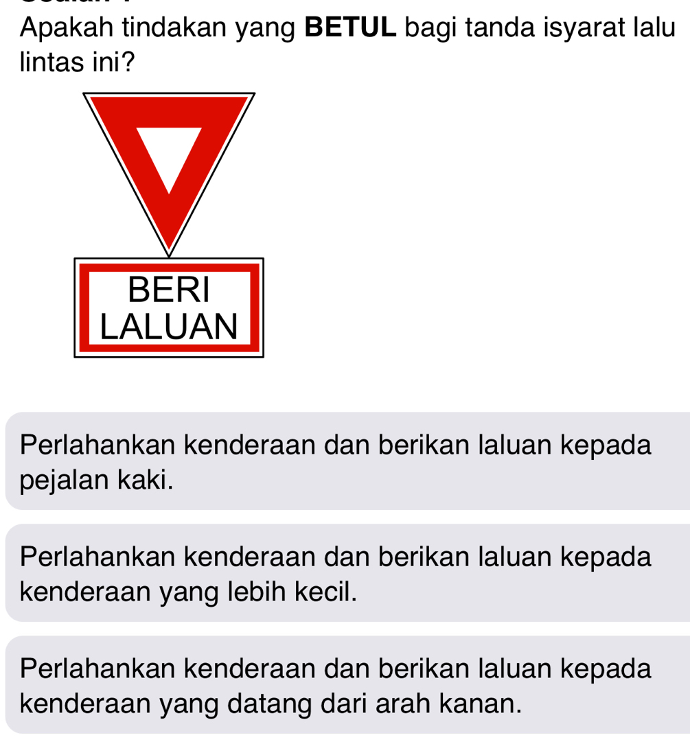 Apakah tindakan yang BETUL bagi tanda isyarat lalu
lintas ini?
BERI
LALUAN
Perlahankan kenderaan dan berikan laluan kepada
pejalan kaki.
Perlahankan kenderaan dan berikan laluan kepada
kenderaan yang lebih kecil.
Perlahankan kenderaan dan berikan laluan kepada
kenderaan yang datang dari arah kanan.