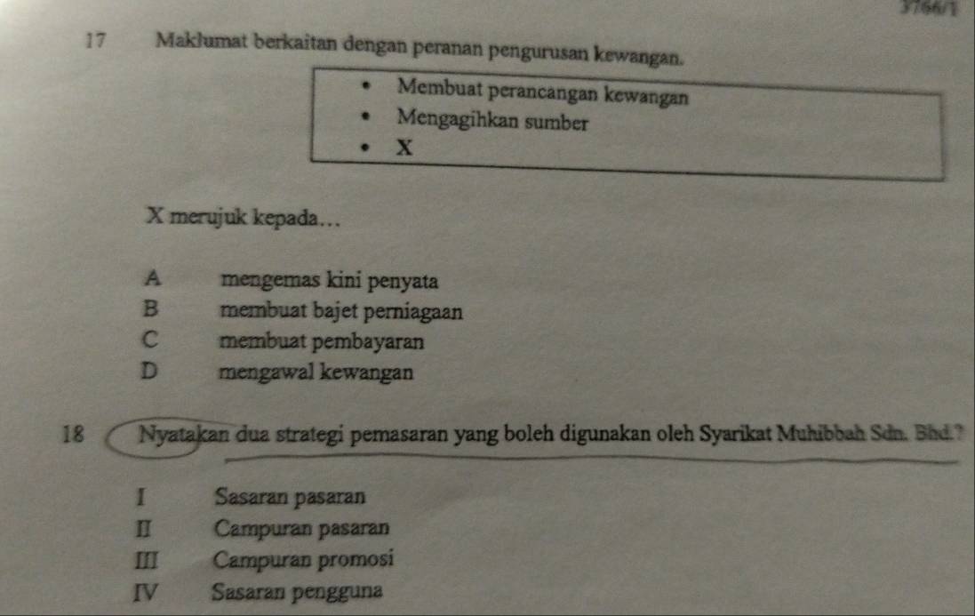 3766/1
17 Maklumat berkaitan dengan peranan pengurusan kewangan.
Membuat perancangan kewangan
Mengagihkan sumber
x
X merujuk kepada...
A mengemas kini penyata
B membuat bajet perniagaan
C membuat pembayaran
D mengawal kewangan
18  Nyatakan dua strategi pemasaran yang boleh digunakan oleh Syarikat Muhibbah Sdn. Bhd.?
I Sasaran pasaran
Ⅱ Campuran pasaran
III Campuran promosi
IV Sasaran pengguna