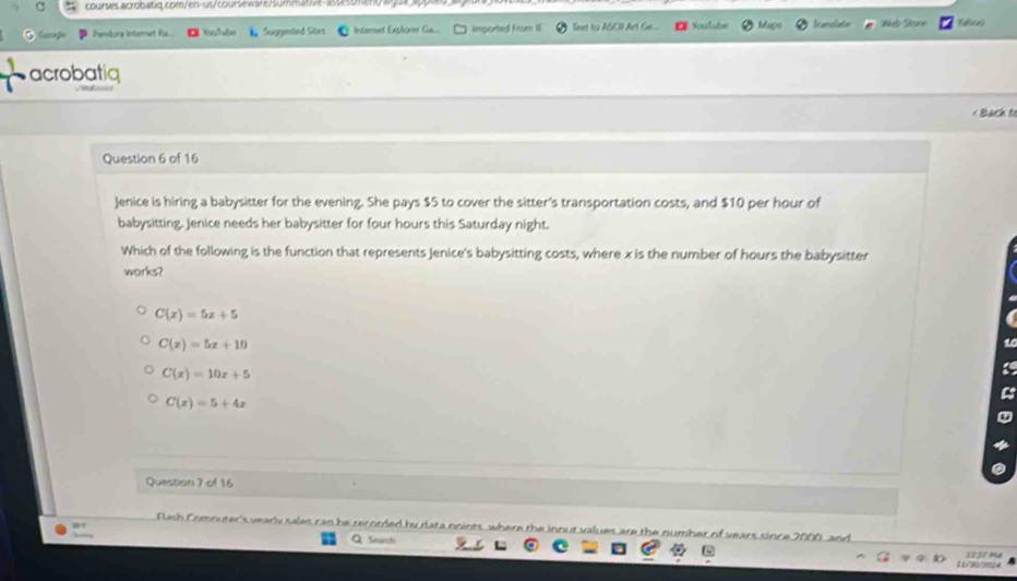 >
Pandora Internet Ria... Kulube Suggested Sites Intarnet Exploner Ga... Imported From IE Teet to ASCII Art G... =styb b ar clat Welo Struce te
acrobatiq
< Back t
Question 6 of 16
Jenice is hiring a babysitter for the evening. She pays  $5 to cover the sitter's transportation costs, and $10 per hour of
babysitting. Jenice needs her babysitter for four hours this Saturday night.
Which of the following is the function that represents Jenice's babysitting costs, where x is the number of hours the babysitter
works?
C(x)=5x+5
C(x)=5x+10
C(x)=10x+5
C(x)=5+4x
Question 7 of 16
FRlash Comnuter's vearly sales can he rerorded by data noints where th nout values are the number of vears since 2000, and
Q Search
d