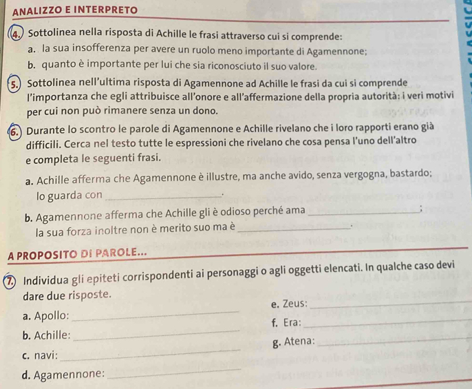 ANALIZZO E INTERPRETO 
4.) Sottolinea nella risposta di Achille le frasi attraverso cui si comprende: 
a. la sua insofferenza per avere un ruolo meno importante di Agamennone; 
b. quanto è importante per lui che sia riconosciuto il suo valore. 
5.) Sottolinea nell’ultima risposta di Agamennone ad Achille le frasi da cui si comprende 
l’importanza che egli attribuisce all’onore e all’affermazione della propria autorità: i veri motivi 
per cui non può rimanere senza un dono. 
6.) Durante lo scontro le parole di Agamennone e Achille rivelano che i loro rapporti erano già 
difficili. Cerca nel testo tutte le espressioni che rivelano che cosa pensa l’uno dell’altro 
e completa le seguenti frasi. 
a. Achille afferma che Agamennone è illustre, ma anche avido, senza vergogna, bastardo; 
lo guarda con_ . 
b. Agamennone afferma che Achille gli è odioso perché ama_ 
; 
la sua forza inoltre non è merito suo ma è_ 
. 
A PROPOSITO DI PAROLE... 
_ 
_ 
7) Individua gli epiteti corrispondenti ai personaggi o agli oggetti elencati. In qualche caso devi 
dare due risposte. 
e. Zeus: 
_ 
a. Apollo: 
_ 
f. Era: 
_ 
b. Achille: 
_ 
c. navi: _g. Atena: 
_ 
d. Agamennone: 
_