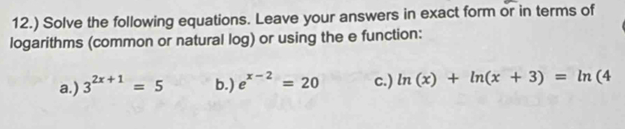 12.) Solve the following equations. Leave your answers in exact form or in terms of 
logarithms (common or natural log) or using the e function: 
a.) 3^(2x+1)=5 b.) e^(x-2)=20 c.) ln (x)+ln (x+3)=ln (4