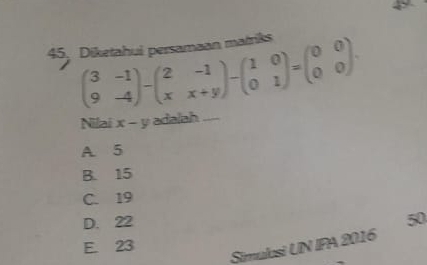 Diketahui persamaan matriks
beginpmatrix 3&-1 9&-4endpmatrix -beginpmatrix 2&-1 x&x+yendpmatrix -beginpmatrix 1&0 0&1endpmatrix =beginpmatrix 0&0 0&0endpmatrix. 
Nilai x-y adalah_
A. 5
B. 15
C. 19
D. 22
50
E. 23
Simulosi UN IPA 2016