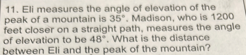 Eli measures the angle of elevation of the 
peak of a mountain is 35°. Madison, who is 1200
feet closer on a straight path, measures the angle 
of elevation to be 48°. What is the distance 
between Eli and the peak of the mountain?