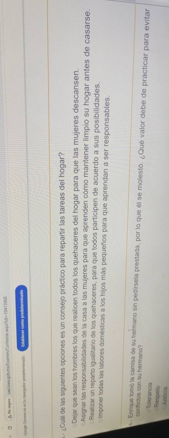 △ No seguro sael.inea.gob.mx/Examen/Contestar.aspx?|d|=19413968
Google Chrome no es tu navegador predeterminado Establecer como predeterminado
¿ Cuál de las siguientes opciones es un consejo práctico para repartir las tareas del hogar?
○Dejar que sean los hombres los que realicen todos los quehaceres del hogar para que las mujeres descansen.
○Asignar las responsabilidades de la casa a las mujeres para que aprenden cómo mantener limpio su hogar antes de casarse.
Realizar un reparto igualitario de los quehaceres, para que todos participen de acuerdo a sus posibilidades.
lmponer todas las labores domésticas a los hijos más pequeños para que aprendan a ser responsables.
6- Enrique tomó la camisa de su hermano sin pedírsela prestada, por lo que él se molestó. ¿Qué valor debe de practicar para evitar
conflictos con su hermano?
Tolerancia
○Respeto
○Justicia