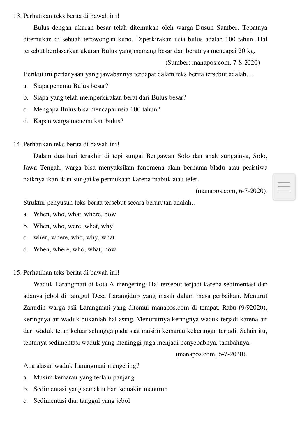 Perhatikan teks berita di bawah ini!
Bulus dengan ukuran besar telah ditemukan oleh warga Dusun Samber. Tepatnya
ditemukan di sebuah terowongan kuno. Diperkirakan usia bulus adalah 100 tahun. Hal
tersebut berdasarkan ukuran Bulus yang memang besar dan beratnya mencapai 20 kg.
(Sumber: manapos.com, 7-8-2020)
Berikut ini pertanyaan yang jawabannya terdapat dalam teks berita tersebut adalah...
a. Siapa penemu Bulus besar?
b. Siapa yang telah memperkirakan berat dari Bulus besar?
c. Mengapa Bulus bisa mencapai usia 100 tahun?
d. Kapan warga menemukan bulus?
14. Perhatikan teks berita di bawah ini!
Dalam dua hari terakhir di tepi sungai Bengawan Solo dan anak sungainya, Solo,
Jawa Tengah, warga bisa menyaksikan fenomena alam bernama bladu atau peristiwa
naiknya ikan-ikan sungai ke permukaan karena mabuk atau teler.
(manapos.com, 6-7-2020).
Struktur penyusun teks berita tersebut secara berurutan adalah….
a. When, who, what, where, how
b. When, who, were, what, why
c. when, where, who, why, what
d. When, where, who, what, how
15. Perhatikan teks berita di bawah ini!
Waduk Larangmati di kota A mengering. Hal tersebut terjadi karena sedimentasi dan
adanya jebol di tanggul Desa Larangidup yang masih dalam masa perbaikan. Menurut
Zanudin warga asli Larangmati yang ditemui manapos.com di tempat, Rabu (9/92020),
keringnya air waduk bukanlah hal asing. Menurutnya keringnya waduk terjadi karena air
dari waduk tetap keluar sehingga pada saat musim kemarau kekeringan terjadi. Selain itu,
tentunya sedimentasi waduk yang meninggi juga menjadi penyebabnya, tambahnya.
(manapos.com, 6-7-2020).
Apa alasan waduk Larangmati mengering?
a. Musim kemarau yang terlalu panjang
b. Sedimentasi yang semakin hari semakin menurun
c. Sedimentasi dan tanggul yang jebol