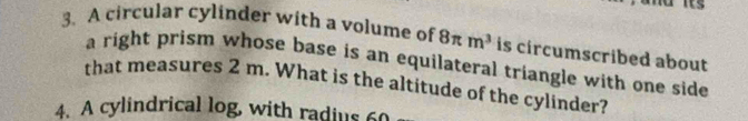 A circular cylinder with a volume of 8π m^3 is circumscribed about 
a right prism whose base is an equilateral triangle with one side 
that measures 2 m. What is the altitude of the cylinder? 
4. A cylindrical log, with radius 60