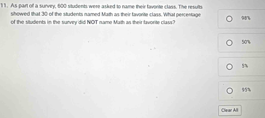 As part of a survey, 600 students were asked to name their favorite class. The results
showed that 30 of the students named Math as their favorite class. What percentage
98%
of the students in the survey did NOT name Math as their favorite class?
50%
5%
95%
Clear All