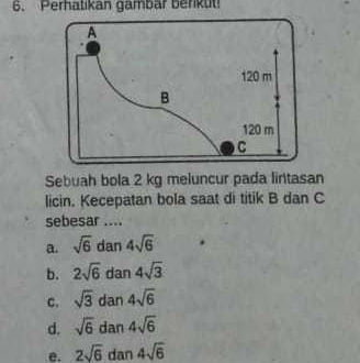 Perhatikan gambar berikut!
Sebuah bola 2 kg meluncur pada lintasan
licin. Kecepatan bola saat di titik B dan C
sebesar ....
a. sqrt(6) dan 4sqrt(6)
b. 2sqrt(6) dan 4sqrt(3)
c. sqrt(3) dan 4sqrt(6)
d. sqrt(6) dan 4sqrt(6)
e. 2sqrt(6) dan 4sqrt(6)