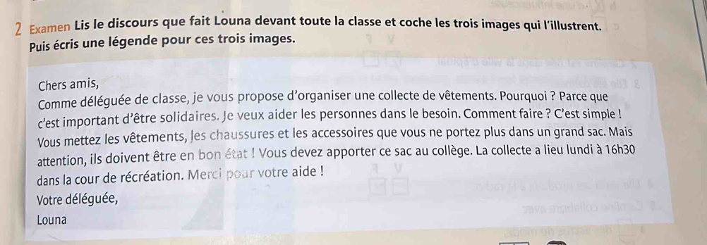 Examen Lis le discours que fait Louna devant toute la classe et coche les trois images qui l'illustrent. 
Puis écris une légende pour ces trois images. 
Chers amis, 
Comme déléguée de classe, je vous propose d'organiser une collecte de vêtements. Pourquoi ? Parce que 
c'est important d’être solidaires. Je veux aider les personnes dans le besoin. Comment faire ? C'est simple ! 
Vous mettez les vêtements, les chaussures et les accessoires que vous ne portez plus dans un grand sac. Mais 
attention, ils doivent être en bon état ! Vous devez apporter ce sac au collège. La collecte a lieu lundi à 16h30
dans la cour de récréation. Merci pour votre aide ! 
Votre déléguée, 
Louna